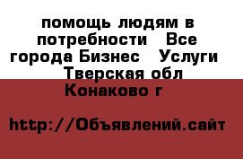 помощь людям в потребности - Все города Бизнес » Услуги   . Тверская обл.,Конаково г.